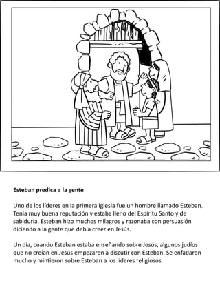 Esteban predica a la gente
Uno de los líderes en la primera Iglesia fue un hombre llamado Esteban.
Tenía muy buena reputación y estaba lleno del Espíritu Santo y de
sabiduría. Esteban hizo muchos milagros y razonaba con persuasión
diciendo a la gente que debía creer en Jesús.
Un día, cuando Esteban estaba enseñando sobre Jesús, algunos judíos
que no creían en Jesús empezaron a discutir con Esteban. Se enfadaron
mucho y mintieron sobre Esteban a los líderes religiosos.
 