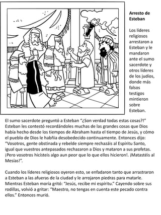 Arresto de
Esteban
Los líderes
religiosos
arrestaron a
Esteban y le
mandaron
ante el sumo
sacerdote y
otros líderes
de los judíos,
donde más
falsos
testigos
mintieron
sobre
Esteban.
El sumo sacerdote preguntó a Esteban “¿Son verdad todas estas cosas?!”
Esteban les contestó recordándoles muchas de las grandes cosas que Dios
había hecho desde los tiempos de Abraham hasta el tiempo de Jesús, y cómo
el pueblo de Dios le habñia desobedecido continuamente. Entonces dijo:
“Vosotros, gente obstinada y rebelde siempre rechazáis al Espíritu Santo,
igual que vuestros antepasados rechazaron a Dios y mataron a sus profetas.
¡Pero vosotros hicísteis algo aun peor que lo que ellos hicieron!. ¡Matastéis al
Mesías!”.
Cuando los líderes religiosos oyeron esto, se enfadaron tanto que arrastraron
a Esteban a las afueras de la ciudad y le arrojaron piedras para matarle.
Mientras Esteban moría gritó: “Jesús, recibe mi espíritu.” Cayendo sobre sus
rodillas, volvió a gritar: “Maestro, no tengas en cuenta este pecado contra
ellos.” Entonces murió.
 