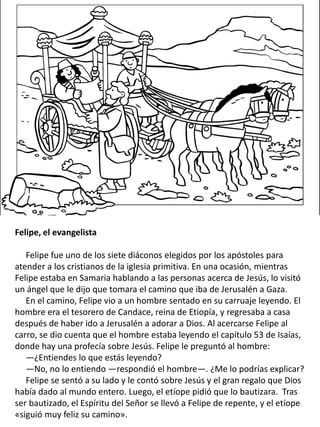 Felipe, el evangelista
Felipe fue uno de los siete diáconos elegidos por los apóstoles para
atender a los cristianos de la iglesia primitiva. En una ocasión, mientras
Felipe estaba en Samaria hablando a las personas acerca de Jesús, lo visitó
un ángel que le dijo que tomara el camino que iba de Jerusalén a Gaza.
En el camino, Felipe vio a un hombre sentado en su carruaje leyendo. El
hombre era el tesorero de Candace, reina de Etiopía, y regresaba a casa
después de haber ido a Jerusalén a adorar a Dios. Al acercarse Felipe al
carro, se dio cuenta que el hombre estaba leyendo el capítulo 53 de Isaías,
donde hay una profecía sobre Jesús. Felipe le preguntó al hombre:
—¿Entiendes lo que estás leyendo?
—No, no lo entiendo —respondió el hombre—. ¿Me lo podrías explicar?
Felipe se sentó a su lado y le contó sobre Jesús y el gran regalo que Dios
había dado al mundo entero. Luego, el etíope pidió que lo bautizara. Tras
ser bautizado, el Espíritu del Señor se llevó a Felipe de repente, y el etíope
«siguió muy feliz su camino».
 