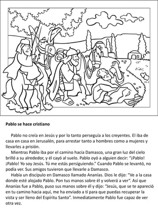 Pablo se hace cristiano
Pablo no creía en Jesús y por lo tanto perseguía a los creyentes. El iba de
casa en casa en Jerusalén, para arrestar tanto a hombres como a mujeres y
llevarles a prisión.
Mientras Pablo iba por el camino hacia Damasco, una gran luz del cielo
brilló a su alrededor, y él cayó al suelo. Pablo oyó a alguien decir: “¡Pablo!
¡Pablo! Yo soy Jesús. Tú me estás persiguiendo.” Cuando Pablo se levantó, no
podía ver. Sus amigos tuvieron que llevarle a Damasco.
Había un discípulo en Damasco llamado Ananías. Dios le dijo: “Ve a la casa
donde esté alojado Pablo. Pon tus manos sobre él y volverá a ver“. Así que
Ananías fue a Pablo, puso sus manos sobre él y dijo: “Jesús, que se te apareció
en tu camino hacia aquí, me ha enviado a tí para que puedas recuperar la
vista y ser lleno del Espíritu Santo”. Inmediatamente Pablo fue capaz de ver
otra vez.
 