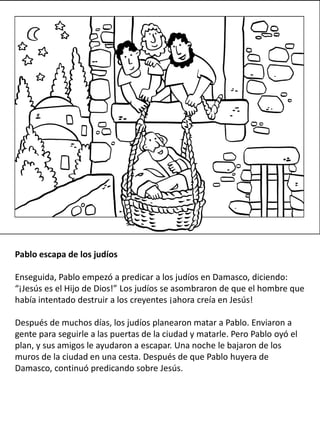 Pablo escapa de los judíos
Enseguida, Pablo empezó a predicar a los judíos en Damasco, diciendo:
“¡Jesús es el Hijo de Dios!” Los judíos se asombraron de que el hombre que
había intentado destruir a los creyentes ¡ahora creía en Jesús!
Después de muchos días, los judíos planearon matar a Pablo. Enviaron a
gente para seguirle a las puertas de la ciudad y matarle. Pero Pablo oyó el
plan, y sus amigos le ayudaron a escapar. Una noche le bajaron de los
muros de la ciudad en una cesta. Después de que Pablo huyera de
Damasco, continuó predicando sobre Jesús.
 