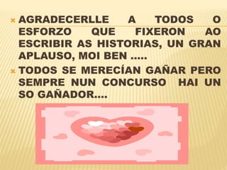  AGRADECERLLE A TODOS O
ESFORZO QUE FIXERON AO
ESCRIBIR AS HISTORIAS, UN GRAN
APLAUSO, MOI BEN …..
TODOS SE MERECÍAN GAÑAR PERO
SEMPRE NUN CONCURSO HAI UN
SO GAÑADOR….