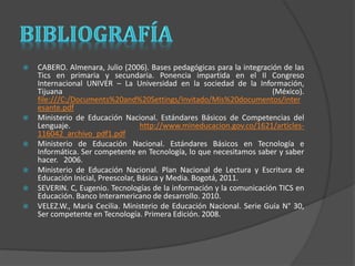  CABERO. Almenara, Julio (2006). Bases pedagógicas para la integración de las 
Tics en primaria y secundaria. Ponencia impartida en el II Congreso 
Internacional UNIVER – La Universidad en la sociedad de la Información, 
Tijuana (México). 
file:///C:/Documents%20and%20Settings/Invitado/Mis%20documentos/inter 
esante.pdf 
 Ministerio de Educación Nacional. Estándares Básicos de Competencias del 
Lenguaje. http://www.mineducacion.gov.co/1621/articles- 
116042_archivo_pdf1.pdf 
 Ministerio de Educación Nacional. Estándares Básicos en Tecnología e 
Informática. Ser competente en Tecnología, lo que necesitamos saber y saber 
hacer. 2006. 
 Ministerio de Educación Nacional. Plan Nacional de Lectura y Escritura de 
Educación Inicial, Preescolar, Básica y Media. Bogotá, 2011. 
 SEVERIN. C, Eugenio. Tecnologías de la información y la comunicación TICS en 
Educación. Banco Interamericano de desarrollo. 2010. 
 VELEZ.W., María Cecilia. Ministerio de Educación Nacional. Serie Guía N° 30, 
Ser competente en Tecnología. Primera Edición. 2008. 
 