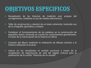  Recopilación de las historias de tradición oral, propias del 
corregimiento, mediante el uso de medios electrónicos. 
 Taller de construcción y relación de un texto coherente, haciendo uso 
de la ortografía, gramática y sintaxis. 
 Fortalecer el funcionamiento de las palabras en la construcción de 
pequeños textos, teniendo en cuenta los conocimientos gramaticales. 
A través de la transcripción de la historia en Word. 
 Creación del álbum mediante la realización de dibujos alusivos a la 
historia utilizando el escáner. 
 Inducir en los estudiantes el sentido escritural a través de la 
recopilación de experiencias de vida del legado cultural para la 
publicación de la cartilla “Historias de mi vereda”. 
 