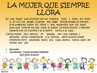 LA MUJER QUE SIEMPRE 
LLORA 
Es una mujer que convivió con un hombre, tuvo 3 hijos, los echo 
a un río y los ahogó. Cuando ella llegó donde estaba su marido, 
él le pregunto sobre los niños y ella respondió que los mató 
para que vivieran los dos solos. El padre se enojó mucho y decidió 
matarla con un cuchillo y la arrastró cerca a la casa . 
Cierta noche muy oscura, yo pasaba por una cañada y 
escuché llorar y lamentarse a la llorona , sentí mucho miedo 
entonces corrí asustada hacia una casa .Ahora nunca paso de 
noche por ahí. 
• Narración: 
• Estudiantes: Cristian Esneider Meléndez 
Juan Davis Araujo S. 
 