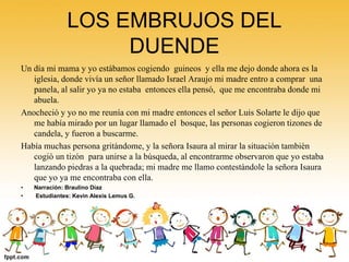 LOS EMBRUJOS DEL 
DUENDE 
Un día mi mama y yo estábamos cogiendo guineos y ella me dejo donde ahora es la 
iglesia, donde vivía un señor llamado Israel Araujo mi madre entro a comprar una 
panela, al salir yo ya no estaba entonces ella pensó, que me encontraba donde mi 
abuela. 
Anocheció y yo no me reunía con mi madre entonces el señor Luis Solarte le dijo que 
me había mirado por un lugar llamado el bosque, las personas cogieron tizones de 
candela, y fueron a buscarme. 
Había muchas persona gritándome, y la señora Isaura al mirar la situación también 
cogió un tizón para unirse a la búsqueda, al encontrarme observaron que yo estaba 
lanzando piedras a la quebrada; mi madre me llamo contestándole la señora Isaura 
que yo ya me encontraba con ella. 
• Narración: Braulino Díaz 
• Estudiantes: Kevin Alexis Lemus G. 
 