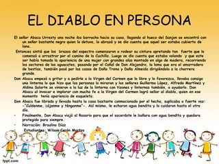 EL DIABLO EN PERSONA 
El señor Abacu Urresty una noche iba borracho hacia su casa, llegando al hueco del Sanjon se encontró con 
un señor bastante negro quien lo detuvo, lo abrazó y se dio cuenta que aquel ser estaba cubierto de 
lana. 
Entonces sintió que los brazos del espectro comenzaron a rodear su cintura apretando tan fuerte que lo 
comenzó a arrastrar por el camino de la Cuchilla. Luego se dio cuenta que estaba volando y que este 
ser había tomado la apariencia de una mujer con grandes alas montado en algo de madera, recorriendo 
los sectores de los aguacates, pasando por el Cañal de Don Alejandro, la loma que era el amarradero 
de bestias, también pasó por las casas de Doña Trena y Doña Almeida dirigiéndolo a la chorrera 
grande. 
Don Abacu empezó a gritar y a pedirle a la Virgen del Carmen que lo libre y lo favorezca, llevaba consigo 
una linterna lo que hizo que las personas lo miraran y los señores Guillermo López, Alfredo Martínez y 
Aldina Solarte se vinieron a la luz de la linterna con tizones y linternas también, a ayudarlo. Don 
Abacu al invocar e implorar con mucha fe a la Virgen del Carmen logró sellar al diablo, quien en ese 
momento tenía apariencia de esqueleto. 
Don Abacu fue librado y llevado hasta la casa bastante conmocionado por el hecho, suplicaba a fuerte voz: 
-“Cuídenme, cójanme y ténganme”-. Así mismo, le echaron agua bendita y lo cuidaron hasta el otro 
día. 
• Finalmente, Don Abacu viajó al Rosario para que el sacerdote le bañara con agua bendita y quedara 
protegido para siempre. 
• Narración: Braulino Díaz 
• Estudiantes: Wilson Cerón Martos 
• 
 