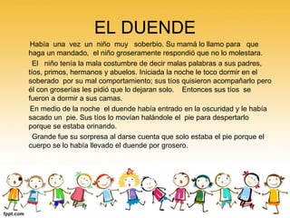 EL DUENDE 
Había una vez un niño muy soberbio. Su mamá lo llamo para que 
haga un mandado, el niño groseramente respondió que no lo molestara. 
El niño tenía la mala costumbre de decir malas palabras a sus padres, 
tíos, primos, hermanos y abuelos. Iniciada la noche le toco dormir en el 
soberado por su mal comportamiento; sus tíos quisieron acompañarlo pero 
él con groserías les pidió que lo dejaran solo. Entonces sus tíos se 
fueron a dormir a sus camas. 
En medio de la noche el duende había entrado en la oscuridad y le había 
sacado un pie. Sus tíos lo movían halándole el pie para despertarlo 
porque se estaba orinando. 
Grande fue su sorpresa al darse cuenta que solo estaba el pie porque el 
cuerpo se lo había llevado el duende por grosero. 
• 
