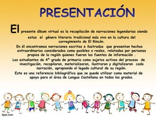 El presente álbum virtual es la recopilación de narraciones legendarias siendo 
estas el género literario tradicional más vivo en la cultura del 
corregimiento de El Rincón. 
En él encontramos narraciones escritas e ilustradas que presentan hechos 
extraordinarios considerados como posibles o reales, relatadas por personas 
propias de la región quienes fueron las fuentes de información . 
Los estudiantes de 4º grado de primaria como sujetos activos del proceso de 
investigación, recopilaron, materializaron, ilustraron y digitalizaron cada 
narración, apropiando el legado cultural de su región. 
Este es una referencia bibliográfica que se puede utilizar como material de 
apoyo para el área de Lengua Castellana en todos los grados. 
 