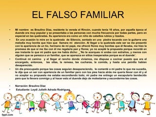 EL FALSO FAMILIAR 
• Mi nombre es Braulino Díaz, residente la vereda el Rincón, cuando tenía 10 años, por aquella época el 
duende era muy popular y se presentaba a las personas con mucha frecuencia por todas partes, pero en 
especial en las quebradas. Su apariencia era como un niño de cabellos rubios y rizados. 
• En una ocasión lo mire en la quebrada de Silencio, sentado en una piedra tocando con la guitarra una 
melodía muy bonita que hizo que llamara mi atención. Al llegar a la quebrada este ser se me presentó 
con la apariencia de un tío, hermano de mi papá, me ofreció flores muy bonitas que él llevaba, me hizo la 
promesa de que si me iba con él me regalaría pan y flores; yo no acepté la propuesta porque recordé en 
ese instante lo que mi padre que me había dicho: _¨No te acerques ni andes con extraños, y menos con 
alguien que se parezca a un familiar, que se aparezca en sitios inesperados porque es el duende¨. 
• Continué mi camino y el llegar al rancho donde vivíamos, me dispuse a cocinar puesto que era el 
encargado, entonces, las ollas, la remesa, las cucharas, la comida, y hasta una peinilla habían 
desaparecido. 
• Un día preocupado porque las cosas seguían desapareciendo, le comenté a mi padre lo que me sucedía, 
le dije que un ser con apariencia de un familiar pero con los pies hacia atrás me quería llevar con él y al 
no aceptar su propuesta me estaba escondiendo todo; mi padre me entrego un escapulario bendecido 
para que lo llevara conmigo y al hacer esto el duende dejo de molestarme y esconderme las cosas. 
• Narración: Braulino Díaz 
• Estudiante: Leydi Julieth Adrada Rodríguez. 
 