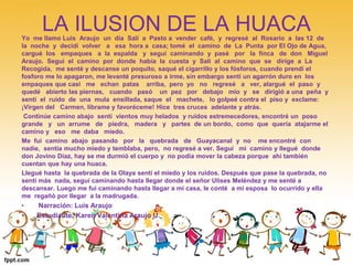 LA ILUSION DE LA HUACA 
Yo me llamo Luis Araujo un día Salí a Pasto a vender café, y regresé al Rosario a las 12 de 
la noche y decidí volver a esa hora a casa; tomé el camino de La Punta por El Ojo de Agua, 
cargué los empaques a la espalda y seguí caminando y pasé por la finca de don Miguel 
Araujo. Seguí el camino por donde había la cuesta y Salí al camino que se dirige a La 
Recogida, me senté y descanse un poquito, saqué el cigarrillo y los fósforos, cuando prendí el 
fosforo me lo apagaron, me levanté presuroso a irme, sin embargo sentí un agarrón duro en los 
empaques que casi me echan patas arriba, pero yo no regresé a ver, alargué el paso y 
quedé abierto las piernas, cuando pasó un pez por debajo mío y se dirigió a una peña y 
sentí el ruido de una mula ensillada, saque el machete, lo golpeé contra el piso y exclame: 
¡Virgen del Carmen, líbrame y favoréceme! Hice tres cruces adelante y atrás. 
Continúe camino abajo sentí vientos muy helados y ruidos estremecedores, encontré un poso 
grande y un arrume de piedra, madera y partes de un bordo, como que quería atajarme el 
camino y eso me daba miedo. 
Me fui camino abajo pasando por la quebrada de Guayacanal y no me encontré con 
nadie, sentía mucho miedo y temblaba, pero, no regresé a ver. Seguí mi camino y llegué donde 
don Jovino Díaz, hay se me durmió el cuerpo y no podía mover la cabeza porque ahí también 
cuentan que hay una huaca. 
Llegué hasta la quebrada de la Olaya sentí el miedo y los ruidos. Después que pase la quebrada, no 
sentí más nada, seguí caminando hasta llegar donde el señor Ulises Meléndez y me senté a 
descansar. Luego me fui caminando hasta llegar a mi casa, le conté a mi esposa lo ocurrido y ella 
me regañó por llegar a la madrugada. 
• Narración: Luis Araujo 
• Estudiante: Karen Valentina Araujo U. 
 