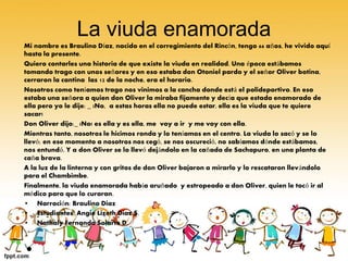 La viuda enamorada 
Mi nombre es Braulino Díaz, nacido en el corregimiento del Rincón, tengo 66 años, he vivido aquí 
hasta la presente. 
Quiero contarles una historia de que existe la viuda en realidad. Una época estábamos 
tomando trago con unos señores y en eso estaba don Otoniel pardo y el señor Oliver botina, 
cerraron la cantina las 12 de la noche, era el horario. 
Nosotros como teníamos trago nos vinimos a la cancha donde está el polideportivo. En eso 
estaba una señora a quien don Oliver la miraba fijamente y decía que estada enamorado de 
ella pero yo le dije: _ ¡No, a estas horas ella no puede estar, ella es la viuda que te quiere 
sacar! 
Don Oliver dijo:_ ¡No! es ella y es ella, me voy a ir y me voy con ella. 
Mientras tanto, nosotros le hicimos ronda y lo teníamos en el centro. La viuda lo sacó y se lo 
llevó; en ese momento a nosotros nos cegó, se nos oscureció, no sabíamos dónde estábamos, 
nos entundó. Y a don Oliver se lo llevó dejándolo en la cañada de Sachapuro, en una planta de 
caña brava. 
A la luz de la linterna y con gritos de don Oliver bajaron a mirarlo y lo rescataron llevándolo 
para el Chambimbe. 
Finalmente, la viuda enamorada había aruñado y estropeado a don Oliver, quien le tocó ir al 
médico para que lo curaran. 
• Narración: Braulino Diaz 
• Estudiantes: Angie Lizeth Diaz S. 
• Nathaly Fernanda Solarte D. 
• 
 