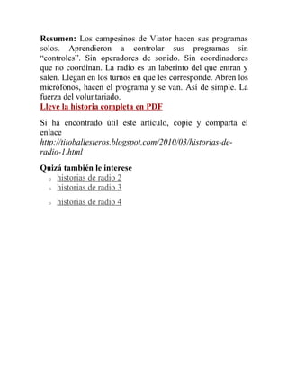 Resumen: Los campesinos de Viator hacen sus programas
solos. Aprendieron a controlar sus programas sin
“controles”. Sin operadores de sonido. Sin coordinadores
que no coordinan. La radio es un laberinto del que entran y
salen. Llegan en los turnos en que les corresponde. Abren los
micrófonos, hacen el programa y se van. Así de simple. La
fuerza del voluntariado.
Lleve la historia completa en PDF
Si ha encontrado útil este artículo, copie y comparta el
enlace
http://titoballesteros.blogspot.com/2010/03/historias-de-
radio-1.html
Quizá también le interese
 o historias de radio 2

 o historias de radio 3


  o   historias de radio 4
 