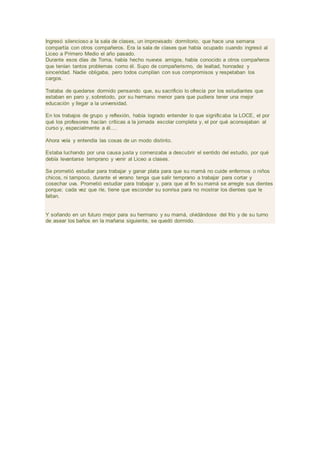 Ingresó silencioso a la sala de clases, un improvisado dormitorio, que hace una semana
compartía con otros compañeros. Era la sala de clases que había ocupado cuando ingresó al
Liceo a Primero Medio el año pasado.
Durante esos días de Toma, había hecho nuevos amigos, había conocido a otros compañeros
que tenían tantos problemas como él. Supo de compañerismo, de lealtad, honradez y
sinceridad. Nadie obligaba, pero todos cumplían con sus compromisos y respetaban los
cargos.
Trataba de quedarse dormido pensando que, su sacrificio lo ofrecía por los estudiantes que
estaban en paro y, sobretodo, por su hermano menor para que pudiera tener una mejor
educación y llegar a la universidad.
En los trabajos de grupo y reflexión, había logrado entender lo que significaba la LOCE, el por
qué los profesores hacían críticas a la jornada escolar completa y, el por qué aconsejaban al
curso y, especialmente a él....
Ahora veía y entendía las cosas de un modo distinto.
Estaba luchando por una causa justa y comenzaba a descubrir el sentido del estudio, por qué
debía levantarse temprano y venir al Liceo a clases.
Se prometió estudiar para trabajar y ganar plata para que su mamá no cuide enfermos o niños
chicos, ni tampoco, durante el verano tenga que salir temprano a trabajar para cortar y
cosechar uva. Prometió estudiar para trabajar y, para que al fin su mamá se arregle sus dientes
porque; cada vez que ríe, tiene que esconder su sonrisa para no mostrar los dientes que le
faltan.
Y soñando en un futuro mejor para su hermano y su mamá, olvidándose del frío y de su turno
de asear los baños en la mañana siguiente, se quedó dormido.
 