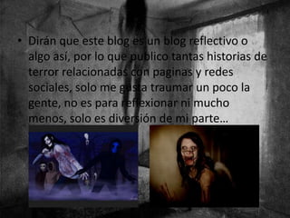 • Dirán que este blog es un blog reflectivo o
algo así, por lo que publico tantas historias de
terror relacionadas con paginas y redes
sociales, solo me gusta traumar un poco la
gente, no es para reflexionar ni mucho
menos, solo es diversión de mi parte…
 