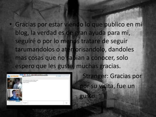 • Gracias por estar viendo lo que publico en mi
blog, la verdad es de gran ayuda para mi,
seguiré o por lo menos tratare de seguir
tarumandolos o aterrorisandolo, dandoles
mas cosas que no sabian a conocer, solo
espero que les guste, muchas gracias.
• Stranger: Gracias por
• por su visita, fue un
• gusto.
 