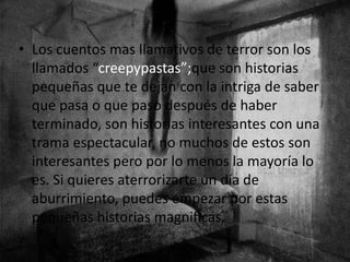• Los cuentos mas llamativos de terror son los
llamados “creepypastas”;que son historias
pequeñas que te dejan con la intriga de saber
que pasa o que paso después de haber
terminado, son historias interesantes con una
trama espectacular, no muchos de estos son
interesantes pero por lo menos la mayoría lo
es. Si quieres aterrorizarte un día de
aburrimiento, puedes empezar por estas
pequeñas historias magnificas.
 