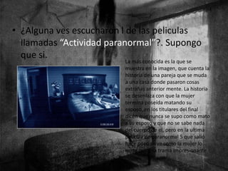 • ¿Alguna ves escucharon l de las peliculas
llamadas “Actividad paranormal”?. Supongo
que si.
La más conocida es la que se
muestra en la imagen, que cuenta la
historia de una pareja que se muda
a una casa donde pasaron cosas
extrañas anterior mente. La historia
se desenlaza con que la mujer
termina poseída matando su
esposo, en los titulares del final
dicen que nunca se supo como mato
a su esposo y que no se sabe nada
del cuerpo de el, pero en la ultima
película de paranormal 5 que salió
hace poco se ve como la mujer lo
mata con una trama impresionante.
 