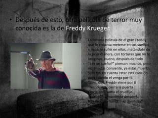 • Después de esto, otra película de terror muy
conocida es la de Freddy Krueger.
La famosa película de el gran Freddy
que le encanta meterse en tus sueños
y hacerte sufrir en ellos, matándote de
la peor manera, con torturas que no te
imaginas, bueno, después de todo
“¿es un sueño?” piensan muchos, pero
no, si estas consiente, ya estas muerto.
Solo ten en cuenta catar esta canción
para cuando el venga por ti.
“Uno, dos, Freddy viene por ti
Tres, cuatro, cierra la puerta
Cinco, seis, toma el crucifijo
Siete, ocho, mantente despierto
Nueve, diez, nunca mas dormirás”
 