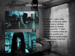 • O la pequeña niña del aro…
¿Linda no?, para nada
modesta, el día que estés
solo en casa y recibas
una llamada en donde
solo te susurren “7 días”
piénsalo 3 veces antes de
estar sola, puede que
esta pequeña quiera jugar
un rato contigo mientras
ves television.
 