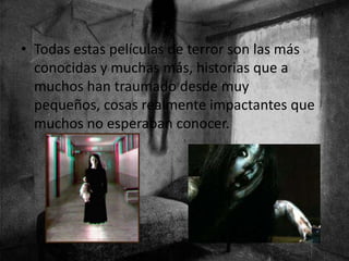 • Todas estas películas de terror son las más
conocidas y muchas más, historias que a
muchos han traumado desde muy
pequeños, cosas realmente impactantes que
muchos no esperaban conocer.
 