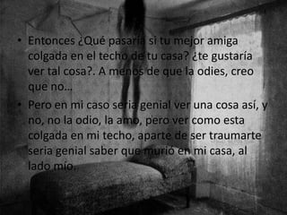 • Entonces ¿Qué pasaría si tu mejor amiga
colgada en el techo de tu casa? ¿te gustaría
ver tal cosa?. A menos de que la odies, creo
que no…
• Pero en mi caso seria genial ver una cosa así, y
no, no la odio, la amo, pero ver como esta
colgada en mi techo, aparte de ser traumarte
seria genial saber que murió en mi casa, al
lado mío.
 