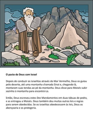 O pacto de Deus com Israel
Depois de conduzir os israelitas através do Mar Vermelho, Deus os guiou
pelo deserto, até uma montanha chamada Sinai e, chegando lá,
montaram suas tendas ao pé da montanha. Deus disse para Moisés subir
sozinho à montanha para encontrá-Lo.
Então, Deus escreveu estes Dez Mandamentos em duas tábuas de pedra,
e as entregou a Moisés. Deus também deu muitas outras leis e regras
para serem obedecidas. Se os israelitas obedecessem às leis, Deus os
abençoaria e os protegeria.
 