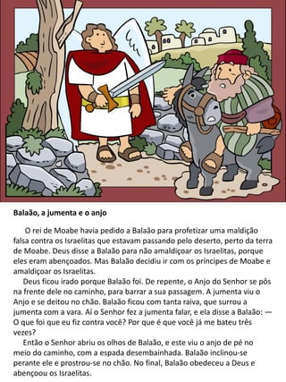 Balaão, a jumenta e o anjo
O rei de Moabe havia pedido a Balaão para profetizar uma maldição
falsa contra os Israelitas que estavam passando pelo deserto, perto da terra
de Moabe. Deus disse a Balaão para não amaldiçoar os Israelitas, porque
eles eram abençoados. Mas Balaão decidiu ir com os príncipes de Moabe e
amaldiçoar os Israelitas.
Deus ficou irado porque Balaão foi. De repente, o Anjo do Senhor se pôs
na frente dele no caminho, para barrar a sua passagem. A jumenta viu o
Anjo e se deitou no chão. Balaão ficou com tanta raiva, que surrou a
jumenta com a vara. Aí o Senhor fez a jumenta falar, e ela disse a Balaão: —
O que foi que eu fiz contra você? Por que é que você já me bateu três
vezes?
Então o Senhor abriu os olhos de Balaão, e este viu o anjo de pé no
meio do caminho, com a espada desembainhada. Balaão inclinou-se
perante ele e prostrou-se no chão. No final, Balaão obedeceu a Deus e
abençoou os Israelitas.
 