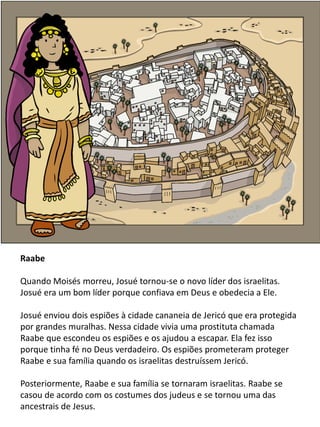 Raabe
Quando Moisés morreu, Josué tornou-se o novo líder dos israelitas.
Josué era um bom líder porque confiava em Deus e obedecia a Ele.
Josué enviou dois espiões à cidade cananeia de Jericó que era protegida
por grandes muralhas. Nessa cidade vivia uma prostituta chamada
Raabe que escondeu os espiões e os ajudou a escapar. Ela fez isso
porque tinha fé no Deus verdadeiro. Os espiões prometeram proteger
Raabe e sua família quando os israelitas destruíssem Jericó.
Posteriormente, Raabe e sua família se tornaram israelitas. Raabe se
casou de acordo com os costumes dos judeus e se tornou uma das
ancestrais de Jesus.
 