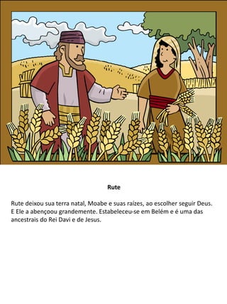 Rute
Rute deixou sua terra natal, Moabe e suas raízes, ao escolher seguir Deus.
E Ele a abençoou grandemente. Estabeleceu-se em Belém e é uma das
ancestrais do Rei Davi e de Jesus.
 