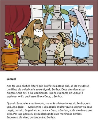 Samuel
Ana foi uma mulher estéril que prometeu a Deus que, se Ele lhe desse
um filho, ela o dedicaria ao serviço do Senhor. Deus atendeu à sua
oração e Ana deu à luz um menino. Pôs nele o nome de Samuel e
explicou: — Eu pedi esse filho a Deus, o Senhor.
Quando Samuel era muito novo, sua mãe o levou à casa do Senhor, em
Siló. Ana disse: — Meu senhor, sou aquela mulher que o senhor viu aqui
de pé, orando. Eu pedi esta criança a Deus, o Senhor, e ele me deu o que
pedi. Por isso agora eu estou dedicando este menino ao Senhor.
Enquanto ele viver, pertencerá ao Senhor.
 