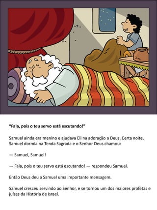 “Fala, pois o teu servo está escutando!”
Samuel ainda era menino e ajudava Eli na adoração a Deus. Certa noite,
Samuel dormia na Tenda Sagrada e o Senhor Deus chamou:
— Samuel, Samuel!
— Fala, pois o teu servo está escutando! — respondeu Samuel.
Então Deus deu a Samuel uma importante mensagem.
Samuel cresceu servindo ao Senhor, e se tornou um dos maiores profetas e
juízes da História de Israel.
 