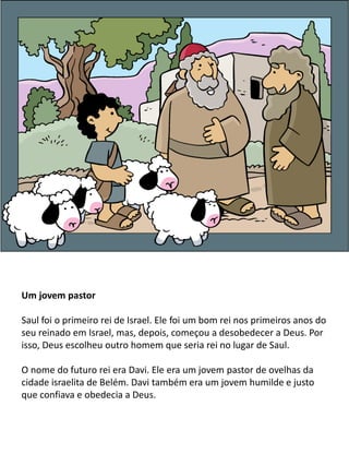 Um jovem pastor
Saul foi o primeiro rei de Israel. Ele foi um bom rei nos primeiros anos do
seu reinado em Israel, mas, depois, começou a desobedecer a Deus. Por
isso, Deus escolheu outro homem que seria rei no lugar de Saul.
O nome do futuro rei era Davi. Ele era um jovem pastor de ovelhas da
cidade israelita de Belém. Davi também era um jovem humilde e justo
que confiava e obedecia a Deus.
 