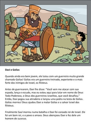 Davi e Golias
Quando ainda era bem jovem, ele lutou com um guerreiro muito grande
chamado Golias! Golias era um guerreiro treinado, experiente e o mais
forte dos inimigos de Israel, os filisteus.
Antes de guerrearem, Davi lhe disse: “Você vem me atacar com sua
espada, lança e escudo, mas eu estou aqui para lutar em nome do Deus
Todo-Poderoso, o Deus dos guerreiros israelitas, que você desafiou.”
Então, Davi pegou sua atiradeira e lançou uma pedra na testa de Golias.
Golias morreu! Deus ajudou Davi a matar Golias e a salvar Israel dos
filisteus.
Finalmente Saul morreu numa batalha e Davi foi coroado rei de Israel. Ele
foi um bom rei, e o povo o amava. Deus abençoou Davi e fez dele um
homem de sucesso.
 