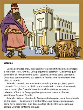 Salomão
Depois de muitos anos, o rei Davi morreu e seu filho Salomão começou
a reinar em Israel. Um dia, Deus perguntou a Salomão: “O que você quer
que eu lhe dê? Peça e eu lhe darei.” Quando Salomão pediu sabedoria,
Deus ficou contente com a sua escolha e fez de Salomão o homem mais
sábio do mundo.
Salomão construiu em Jerusalém o templo que seu pai, Davi, queria
construir. Davi já havia recolhido e preparado todo o material necessário
para a construção. Quando Salomão concluiu as obras, as pessoas
deixaram a Tenda da Congregação e passaram a adorar e oferecer
sacrifícios a Deus no Templo.
Salomão pediu as bênçãos de Deus para todo o povo que estava reunido
ali. Ele disse: — Bendito seja o Senhor Deus, que deu paz ao seu povo,
como havia prometido! Que Deus nos faça obedientes a ele, para que
sempre vivamos conforme ele quer.
 