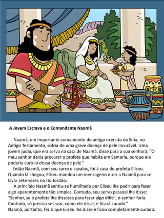 A Jovem Escrava e o Comandante Naamã
Naamã, um importante comandante do antigo exército da Síria, no
Antigo Testamento, sofria de uma grave doença de pele incurável. Uma
jovem judia, que era serva na casa de Naamã, disse para a sua senhora: “O
meu senhor devia procurar o profeta que habita em Samaria, porque ele
poderia curá-lo dessa doença de pele.”
Então Naamã, com seu carro e cavalos, foi à casa do profeta Eliseu.
Quando lá chegou, Eliseu mandou um mensageiro dizer a Naamã para se
lavar sete vezes no rio Jordão.
A princípio Naamã sentiu-se humilhado por Eliseu lhe pedir para fazer
algo aparentemente tão simples. Contudo, seu servo pessoal lhe disse:
“Senhor, se o profeta lhe dissesse para fazer algo difícil, o senhor faria.
Contudo, só precisa se lavar, como ele disse, e ficará curado.”
Naamã, portanto, fez o que Eliseu lhe disse e ficou completamente curado.
 