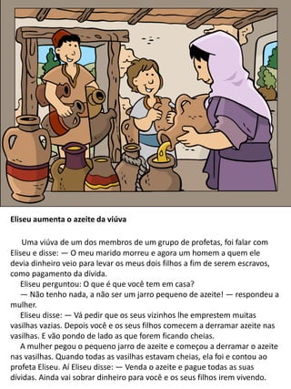 Eliseu aumenta o azeite da viúva
Uma viúva de um dos membros de um grupo de profetas, foi falar com
Eliseu e disse: — O meu marido morreu e agora um homem a quem ele
devia dinheiro veio para levar os meus dois filhos a fim de serem escravos,
como pagamento da dívida.
Eliseu perguntou: O que é que você tem em casa?
— Não tenho nada, a não ser um jarro pequeno de azeite! — respondeu a
mulher.
Eliseu disse: — Vá pedir que os seus vizinhos lhe emprestem muitas
vasilhas vazias. Depois você e os seus filhos comecem a derramar azeite nas
vasilhas. E vão pondo de lado as que forem ficando cheias.
A mulher pegou o pequeno jarro de azeite e começou a derramar o azeite
nas vasilhas. Quando todas as vasilhas estavam cheias, ela foi e contou ao
profeta Eliseu. Aí Eliseu disse: — Venda o azeite e pague todas as suas
dívidas. Ainda vai sobrar dinheiro para você e os seus filhos irem vivendo.
 