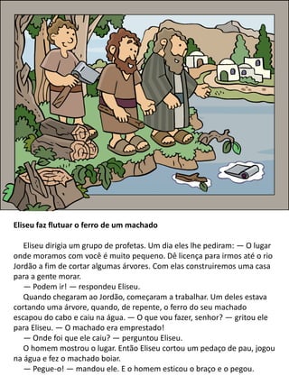 Eliseu faz flutuar o ferro de um machado
Eliseu dirigia um grupo de profetas. Um dia eles lhe pediram: — O lugar
onde moramos com você é muito pequeno. Dê licença para irmos até o rio
Jordão a fim de cortar algumas árvores. Com elas construiremos uma casa
para a gente morar.
— Podem ir! — respondeu Eliseu.
Quando chegaram ao Jordão, começaram a trabalhar. Um deles estava
cortando uma árvore, quando, de repente, o ferro do seu machado
escapou do cabo e caiu na água. — O que vou fazer, senhor? — gritou ele
para Eliseu. — O machado era emprestado!
— Onde foi que ele caiu? — perguntou Eliseu.
O homem mostrou o lugar. Então Eliseu cortou um pedaço de pau, jogou
na água e fez o machado boiar.
— Pegue-o! — mandou ele. E o homem esticou o braço e o pegou.
 
