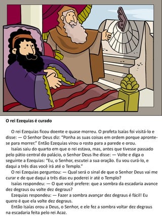 O rei Ezequias é curado
O rei Ezequias ficou doente e quase morreu. O profeta Isaías foi visitá-lo e
disse: — O Senhor Deus diz: “Ponha as suas coisas em ordem porque apronte-
se para morrer.” Então Ezequias virou o rosto para a parede e orou.
Isaías saiu do quarto em que o rei estava, mas, antes que tivesse passado
pelo pátio central do palácio, o Senhor Deus lhe disse: — Volte e diga o
seguinte a Ezequias: “Eu, o Senhor, escutei a sua oração. Eu vou curá-lo, e
daqui a três dias você irá até o Templo.”
O rei Ezequias perguntou: — Qual será o sinal de que o Senhor Deus vai me
curar e de que daqui a três dias eu poderei ir até o Templo?
Isaías respondeu: — O que você prefere: que a sombra da escadaria avance
dez degraus ou volte dez degraus?
Ezequias respondeu: — Fazer a sombra avançar dez degraus é fácil! Eu
quero é que ela volte dez degraus.
Então Isaías orou a Deus, o Senhor, e ele fez a sombra voltar dez degraus
na escadaria feita pelo rei Acaz.
 