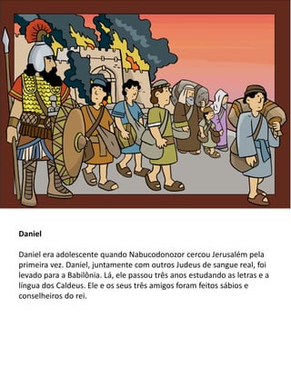 Daniel
Daniel era adolescente quando Nabucodonozor cercou Jerusalém pela
primeira vez. Daniel, juntamente com outros Judeus de sangue real, foi
levado para a Babilônia. Lá, ele passou três anos estudando as letras e a
língua dos Caldeus. Ele e os seus três amigos foram feitos sábios e
conselheiros do rei.
 