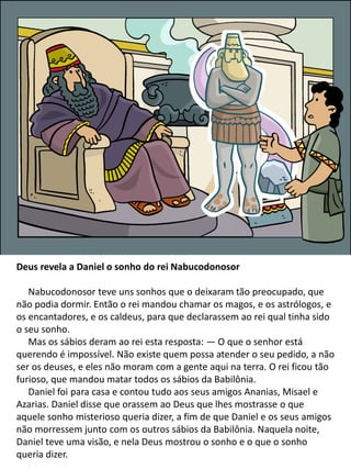 Deus revela a Daniel o sonho do rei Nabucodonosor
Nabucodonosor teve uns sonhos que o deixaram tão preocupado, que
não podia dormir. Então o rei mandou chamar os magos, e os astrólogos, e
os encantadores, e os caldeus, para que declarassem ao rei qual tinha sido
o seu sonho.
Mas os sábios deram ao rei esta resposta: — O que o senhor está
querendo é impossível. Não existe quem possa atender o seu pedido, a não
ser os deuses, e eles não moram com a gente aqui na terra. O rei ficou tão
furioso, que mandou matar todos os sábios da Babilônia.
Daniel foi para casa e contou tudo aos seus amigos Ananias, Misael e
Azarias. Daniel disse que orassem ao Deus que lhes mostrasse o que
aquele sonho misterioso queria dizer, a fim de que Daniel e os seus amigos
não morressem junto com os outros sábios da Babilônia. Naquela noite,
Daniel teve uma visão, e nela Deus mostrou o sonho e o que o sonho
queria dizer.
 