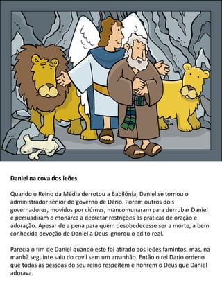 Daniel na cova dos leões
Quando o Reino da Média derrotou a Babilônia, Daniel se tornou o
administrador sênior do governo de Dário. Porem outros dois
governadores, movidos por ciúmes, mancomunaram para derrubar Daniel
e persuadiram o monarca a decretar restrições às práticas de oração e
adoração. Apesar de a pena para quem desobedecesse ser a morte, a bem
conhecida devoção de Daniel a Deus ignorou o edito real.
Parecia o fim de Daniel quando este foi atirado aos leões famintos, mas, na
manhã seguinte saiu do covil sem um arranhão. Então o rei Dario ordeno
que todas as pessoas do seu reino respeitem e honrem o Deus que Daniel
adorava.
 