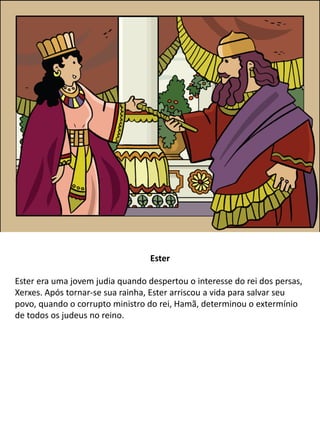 Ester
Ester era uma jovem judia quando despertou o interesse do rei dos persas,
Xerxes. Após tornar-se sua rainha, Ester arriscou a vida para salvar seu
povo, quando o corrupto ministro do rei, Hamã, determinou o extermínio
de todos os judeus no reino.
 
