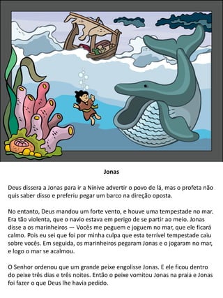 Jonas
Deus dissera a Jonas para ir a Nínive advertir o povo de lá, mas o profeta não
quis saber disso e preferiu pegar um barco na direção oposta.
No entanto, Deus mandou um forte vento, e houve uma tempestade no mar.
Era tão violenta, que o navio estava em perigo de se partir ao meio. Jonas
disse a os marinheiros — Vocês me peguem e joguem no mar, que ele ficará
calmo. Pois eu sei que foi por minha culpa que esta terrível tempestade caiu
sobre vocês. Em seguida, os marinheiros pegaram Jonas e o jogaram no mar,
e logo o mar se acalmou.
O Senhor ordenou que um grande peixe engolisse Jonas. E ele ficou dentro
do peixe três dias e três noites. Então o peixe vomitou Jonas na praia e Jonas
foi fazer o que Deus lhe havia pedido.
 