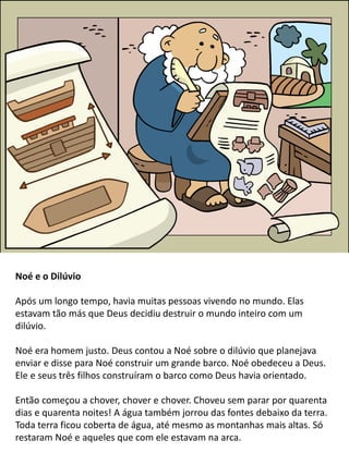 Noé e o Dilúvio
Após um longo tempo, havia muitas pessoas vivendo no mundo. Elas
estavam tão más que Deus decidiu destruir o mundo inteiro com um
dilúvio.
Noé era homem justo. Deus contou a Noé sobre o dilúvio que planejava
enviar e disse para Noé construir um grande barco. Noé obedeceu a Deus.
Ele e seus três filhos construíram o barco como Deus havia orientado.
Então começou a chover, chover e chover. Choveu sem parar por quarenta
dias e quarenta noites! A água também jorrou das fontes debaixo da terra.
Toda terra ficou coberta de água, até mesmo as montanhas mais altas. Só
restaram Noé e aqueles que com ele estavam na arca.
 