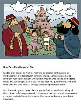 Uma Torre Para Chegar ao Céu
Muitos anos depois de Noé ter morrido, as pessoas continuavam se
multiplicando, e todas falavam a mesma língual. Certa ocasião, elas se
reuniram num vale e fizeram um plano: Construir uma cidade e uma torre
muito alta que chegasse até o céu! No seu orgulho, queriam construir uma
torre bem alta para mostrar quão grandiosas e poderosas eram.
Mas Deus não gostou desse plano e, para o frustrar, confundiu a língual
delas. A partir daí, as pessoas não conseguiam mais se comunicar umas com
as outras e o trabalho na torre parou. Elas foram embora e a torre ficou
inacabada.
 