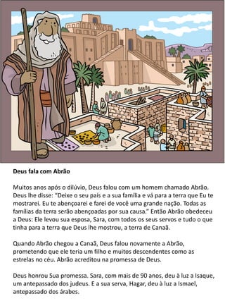 Deus fala com Abrão
Muitos anos após o dilúvio, Deus falou com um homem chamado Abrão.
Deus lhe disse: “Deixe o seu país e a sua família e vá para a terra que Eu te
mostrarei. Eu te abençoarei e farei de você uma grande nação. Todas as
famílias da terra serão abençoadas por sua causa.” Então Abrão obedeceu
a Deus: Ele levou sua esposa, Sara, com todos os seus servos e tudo o que
tinha para a terra que Deus lhe mostrou, a terra de Canaã.
Quando Abrão chegou a Canaã, Deus falou novamente a Abrão,
prometendo que ele teria um filho e muitos descendentes como as
estrelas no céu. Abrão acreditou na promessa de Deus.
Deus honrou Sua promessa. Sara, com mais de 90 anos, deu à luz a Isaque,
um antepassado dos judeus. E a sua serva, Hagar, deu à luz a Ismael,
antepassado dos árabes.
 