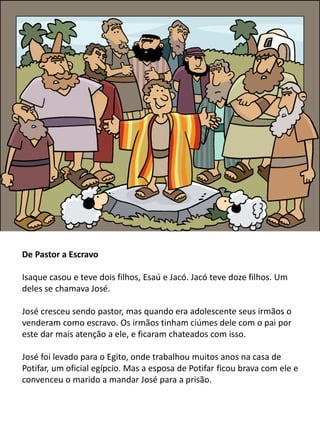 De Pastor a Escravo
Isaque casou e teve dois filhos, Esaú e Jacó. Jacó teve doze filhos. Um
deles se chamava José.
José cresceu sendo pastor, mas quando era adolescente seus irmãos o
venderam como escravo. Os irmãos tinham ciúmes dele com o pai por
este dar mais atenção a ele, e ficaram chateados com isso.
José foi levado para o Egito, onde trabalhou muitos anos na casa de
Potifar, um oficial egípcio. Mas a esposa de Potifar ficou brava com ele e
convenceu o marido a mandar José para a prisão.
 