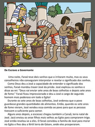 De Escravo a Governante
Uma noite, Faraó teve dois sonhos que o irritaram muito, mas os seus
conselheiros não conseguiam interpretar e revelar o significado dos sonhos.
Como Deus deu a José a capacidade de entender o significado dos
sonhos, Faraó mandou trazer José da prisão. José explicou os sonhos e
disse ao rei: “Deus vai enviar sete anos de boas colheitas e depois sete anos
de fome.” Faraó ficou impressionado e deu a José o cargo de segundo
homem mais poderoso em todo o Egito!
Durante os sete anos de boas colheitas, José ordenou que o povo
guardasse grandes quantidades de alimentos. Então, quando os sete anos
de fome vieram, José vendeu essa comida ao povo para que as pessoas
tivessem o suficiente para comer.
Alguns anos depois, a escassez chegou também a Canaã, terra natal de
José. Jacó enviou os onze filhos mais velhos ao Egito para comprarem trigo.
José então revelou-se a eles. O faraó convidou o familia de José para morar
no Egito e lhes deu a fértil terra de Gósen, onde eles prosperaram.
 