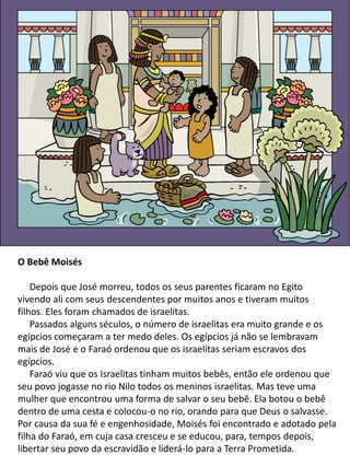 O Bebê Moisés
Depois que José morreu, todos os seus parentes ficaram no Egito
vivendo ali com seus descendentes por muitos anos e tiveram muitos
filhos. Eles foram chamados de israelitas.
Passados alguns séculos, o número de israelitas era muito grande e os
egípcios começaram a ter medo deles. Os egípcios já não se lembravam
mais de José e o Faraó ordenou que os israelitas seriam escravos dos
egípcios.
Faraó viu que os Israelitas tinham muitos bebês, então ele ordenou que
seu povo jogasse no rio Nilo todos os meninos israelitas. Mas teve uma
mulher que encontrou uma forma de salvar o seu bebê. Ela botou o bebê
dentro de uma cesta e colocou-o no rio, orando para que Deus o salvasse.
Por causa da sua fé e engenhosidade, Moisés foi encontrado e adotado pela
filha do Faraó, em cuja casa cresceu e se educou, para, tempos depois,
libertar seu povo da escravidão e liderá-lo para a Terra Prometida.
 